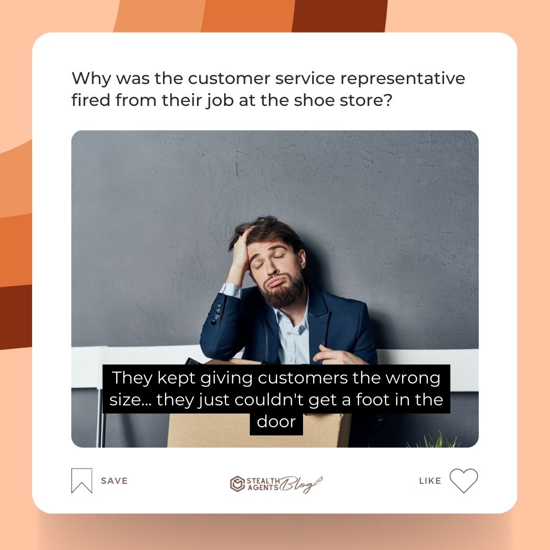 Why was the customer service representative fired from their job at the shoe store? They kept giving customers the wrong size... they just couldn't get a foot in the door.