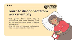 Learn to disconnect from work mentally Set specific times each day to disconnect from work mentally, such as on your commute home or before going to bed. Use this time to relax and recharge so you can start fresh the next day.