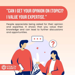 "Can I get your opinion on [topic]? I value your expertise." People appreciate being asked for their opinion and expertise. It shows that you value their knowledge and can lead to further discussions and opportunities.
