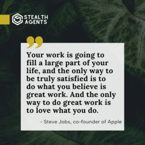 "Your work is going to fill a large part of your life, and the only way to be truly satisfied is to do what you believe is great work. And the only way to do great work is to love what you do." - Steve Jobs, co-founder of Apple