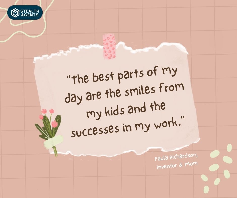 "The best parts of my day are the smiles from my kids and the successes in my work." - Paula Richardson, Inventor & Mom