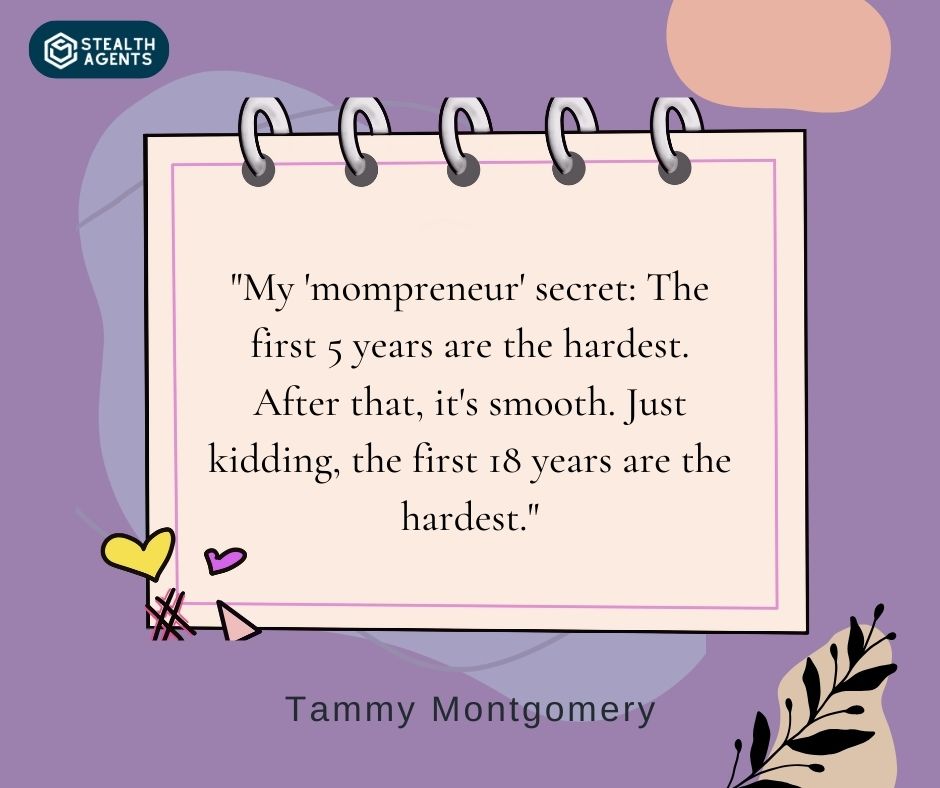 "My 'mompreneur' secret: The first 5 years are the hardest. After that, it's smooth. Just kidding, the first 18 years are the hardest." – Tammy Montgomery