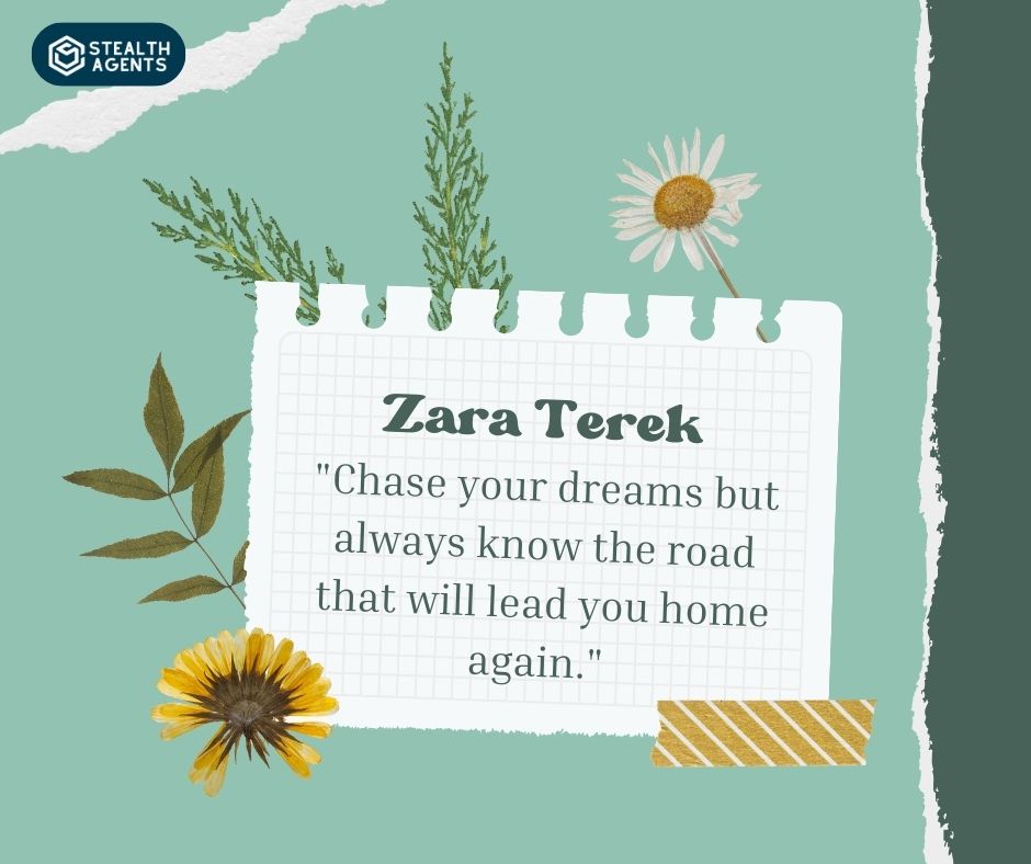 "Chase your dreams but always know the road that will lead you home again." – Zara Terek